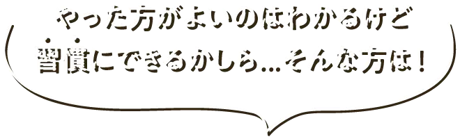 やった方がよいのはわかるけど習慣にできるかしら...そんな方は！