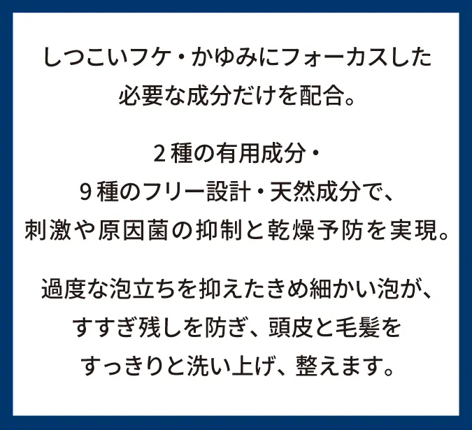 しつこいフケ・かゆみにフォーカスした必要な成分だけを配合。